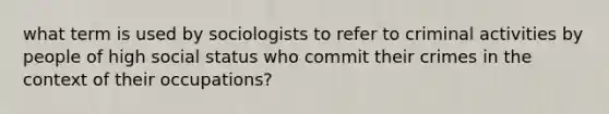 what term is used by sociologists to refer to criminal activities by people of high social status who commit their crimes in the context of their occupations?