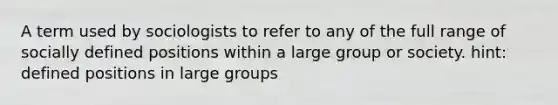 A term used by sociologists to refer to any of the full range of socially defined positions within a large group or society. hint: defined positions in large groups