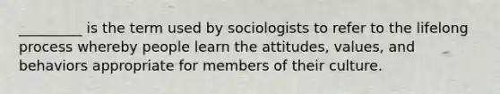 _________ is the term used by sociologists to refer to the lifelong process whereby people learn the attitudes, values, and behaviors appropriate for members of their culture.