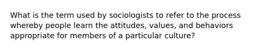 What is the term used by sociologists to refer to the process whereby people learn the attitudes, values, and behaviors appropriate for members of a particular culture?