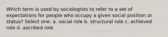 Which term is used by sociologists to refer to a set of expectations for people who occupy a given social position or status? Select one: a. social role b. structural role c. achieved role d. ascribed role