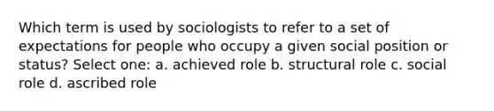 Which term is used by sociologists to refer to a set of expectations for people who occupy a given social position or status? Select one: a. achieved role b. structural role c. social role d. ascribed role