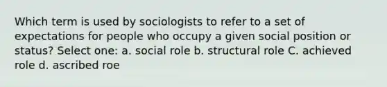 Which term is used by sociologists to refer to a set of expectations for people who occupy a given social position or status? Select one: a. social role b. structural role C. achieved role d. ascribed roe