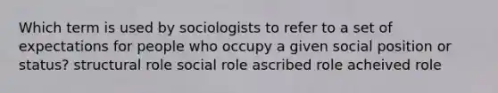 Which term is used by sociologists to refer to a set of expectations for people who occupy a given social position or status? structural role social role ascribed role acheived role