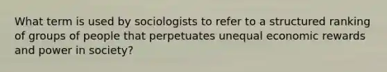 What term is used by sociologists to refer to a structured ranking of groups of people that perpetuates unequal economic rewards and power in society?