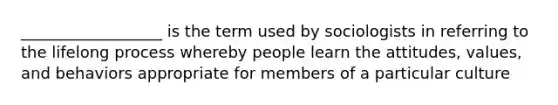 __________________ is the term used by sociologists in referring to the lifelong process whereby people learn the attitudes, values, and behaviors appropriate for members of a particular culture