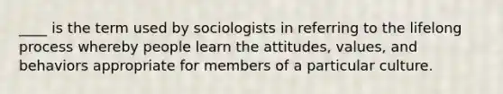 ____ is the term used by sociologists in referring to the lifelong process whereby people learn the attitudes, values, and behaviors appropriate for members of a particular culture.