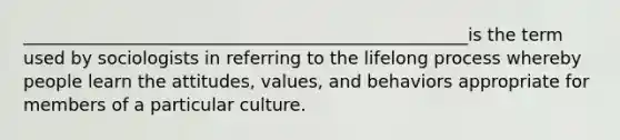 ___________________________________________________is the term used by sociologists in referring to the lifelong process whereby people learn the attitudes, values, and behaviors appropriate for members of a particular culture.