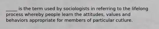 _____ is the term used by sociologists in referring to the lifelong process whereby people learn the attitudes, values and behaviors appropriate for members of particular cutlure.