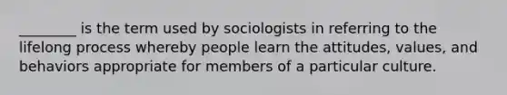 ________ is the term used by sociologists in referring to the lifelong process whereby people learn the attitudes, values, and behaviors appropriate for members of a particular culture.