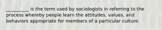 __________ is the term used by sociologists in referring to the process whereby people learn the attitudes, values, and behaviors appropriate for members of a particular culture.