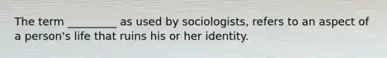 The term _________ as used by sociologists, refers to an aspect of a person's life that ruins his or her identity.