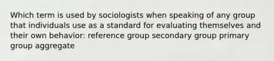 Which term is used by sociologists when speaking of any group that individuals use as a standard for evaluating themselves and their own behavior: reference group secondary group primary group aggregate