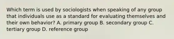 Which term is used by sociologists when speaking of any group that individuals use as a standard for evaluating themselves and their own behavior? A. primary group B. secondary group C. tertiary group D. reference group