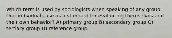 Which term is used by sociologists when speaking of any group that individuals use as a standard for evaluating themselves and their own behavior? A) primary group B) secondary group C) tertiary group D) reference group