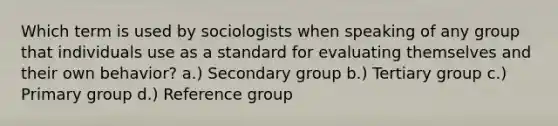 Which term is used by sociologists when speaking of any group that individuals use as a standard for evaluating themselves and their own behavior? a.) Secondary group b.) Tertiary group c.) Primary group d.) Reference group