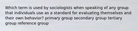 Which term is used by sociologists when speaking of any group that individuals use as a standard for evaluating themselves and their own behavior? primary group secondary group tertiary group reference group