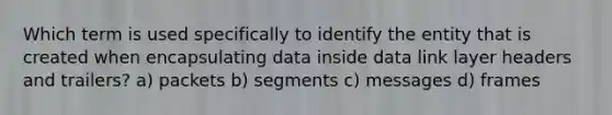 Which term is used specifically to identify the entity that is created when encapsulating data inside data link layer headers and trailers? a) packets b) segments c) messages d) frames