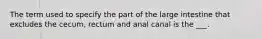 The term used to specify the part of the large intestine that excludes the cecum, rectum and anal canal is the ___.