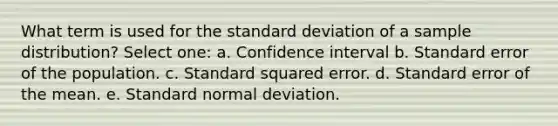 What term is used for the standard deviation of a sample distribution? Select one: a. Confidence interval b. Standard error of the population. c. Standard squared error. d. Standard error of the mean. e. Standard normal deviation.