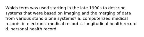 Which term was used starting in the late 1990s to describe systems that were based on imaging and the merging of data from various stand-alone systems? a. computerized medical records b. electronic medical record c. longitudinal health record d. personal health record