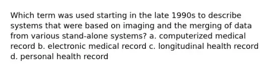 Which term was used starting in the late 1990s to describe systems that were based on imaging and the merging of data from various stand-alone systems? a. computerized medical record b. electronic medical record c. longitudinal health record d. personal health record