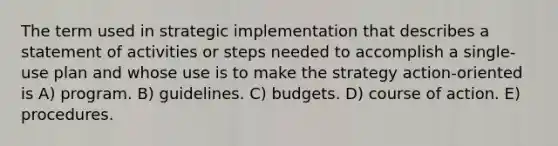 The term used in strategic implementation that describes a statement of activities or steps needed to accomplish a single-use plan and whose use is to make the strategy action-oriented is A) program. B) guidelines. C) budgets. D) course of action. E) procedures.