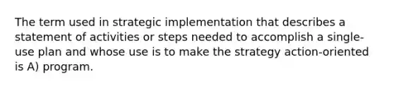 The term used in strategic implementation that describes a statement of activities or steps needed to accomplish a single-use plan and whose use is to make the strategy action-oriented is A) program.