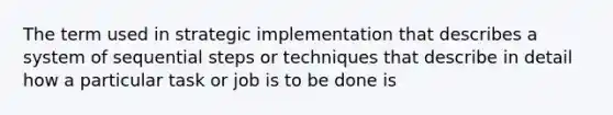 The term used in strategic implementation that describes a system of sequential steps or techniques that describe in detail how a particular task or job is to be done is