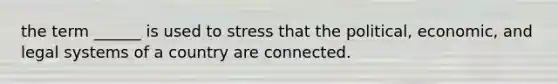 the term ______ is used to stress that the political, economic, and legal systems of a country are connected.