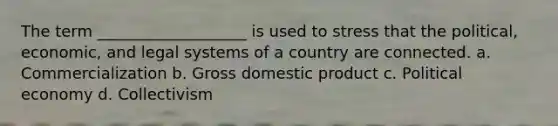 The term ___________________ is used to stress that the political, economic, and legal systems of a country are connected. a. Commercialization b. Gross domestic product c. Political economy d. Collectivism