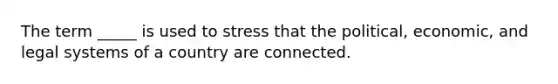 The term _____ is used to stress that the political, economic, and legal systems of a country are connected.