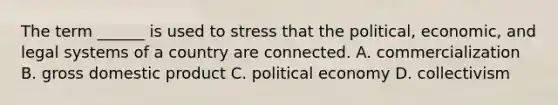 The term ______ is used to stress that the political, economic, and legal systems of a country are connected. A. commercialization B. gross domestic product C. political economy D. collectivism