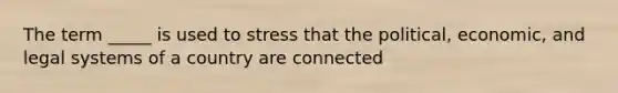 The term _____ is used to stress that the political, economic, and legal systems of a country are connected