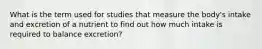 What is the term used for studies that measure the body's intake and excretion of a nutrient to find out how much intake is required to balance excretion?