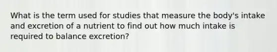 What is the term used for studies that measure the body's intake and excretion of a nutrient to find out how much intake is required to balance excretion?