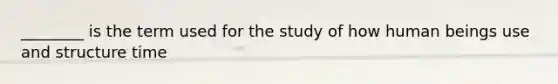 ________ is the term used for the study of how human beings use and structure time