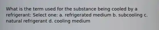 What is the term used for the substance being cooled by a refrigerant: Select one: a. refrigerated medium b. subcooling c. natural refrigerant d. cooling medium