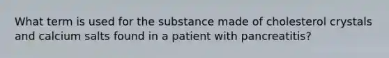 What term is used for the substance made of cholesterol crystals and calcium salts found in a patient with pancreatitis?