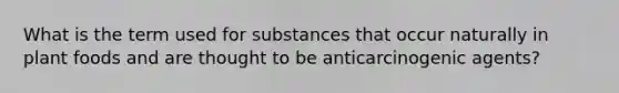 What is the term used for substances that occur naturally in plant foods and are thought to be anticarcinogenic agents?