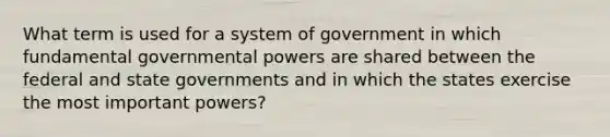 What term is used for a system of government in which fundamental governmental powers are shared between the federal and state governments and in which the states exercise the most important powers?