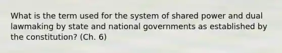 What is the term used for the system of shared power and dual lawmaking by state and national governments as established by the constitution? (Ch. 6)