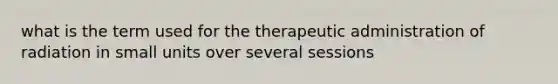 what is the term used for the therapeutic administration of radiation in small units over several sessions