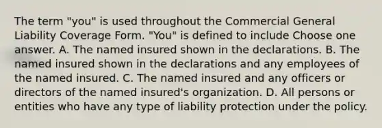 The term "you" is used throughout the Commercial General Liability Coverage Form. "You" is defined to include Choose one answer. A. The named insured shown in the declarations. B. The named insured shown in the declarations and any employees of the named insured. C. The named insured and any officers or directors of the named insured's organization. D. All persons or entities who have any type of liability protection under the policy.