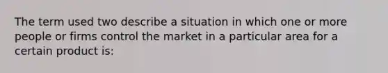 The term used two describe a situation in which one or more people or firms control the market in a particular area for a certain product is: