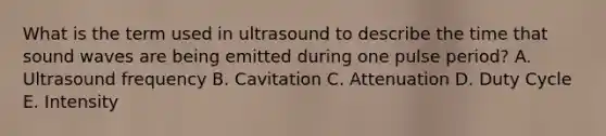 What is the term used in ultrasound to describe the time that sound waves are being emitted during one pulse period? A. Ultrasound frequency B. Cavitation C. Attenuation D. Duty Cycle E. Intensity