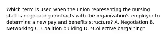 Which term is used when the union representing the nursing staff is negotiating contracts with the organization's employer to determine a new pay and benefits structure? A. Negotiation B. Networking C. Coalition building D. *Collective bargaining*