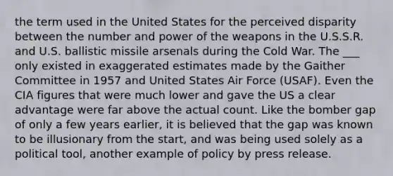 the term used in the United States for the perceived disparity between the number and power of the weapons in the U.S.S.R. and U.S. ballistic missile arsenals during the Cold War. The ___ only existed in exaggerated estimates made by the Gaither Committee in 1957 and United States Air Force (USAF). Even the CIA figures that were much lower and gave the US a clear advantage were far above the actual count. Like the bomber gap of only a few years earlier, it is believed that the gap was known to be illusionary from the start, and was being used solely as a political tool, another example of policy by press release.