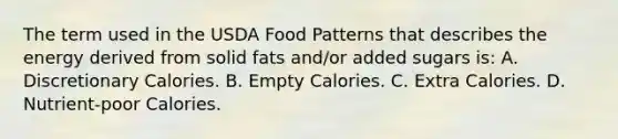 The term used in the USDA Food Patterns that describes the energy derived from solid fats and/or added sugars is: A. Discretionary Calories. B. Empty Calories. C. Extra Calories. D. Nutrient-poor Calories.