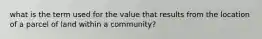 what is the term used for the value that results from the location of a parcel of land within a community?